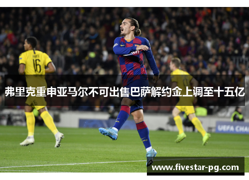 弗里克重申亚马尔不可出售巴萨解约金上调至十五亿