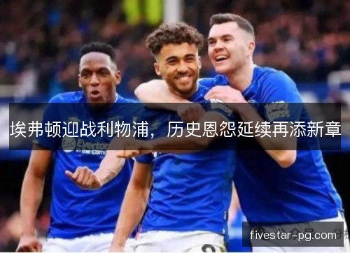 埃弗顿迎战利物浦，历史恩怨延续再添新章